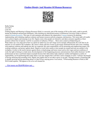 Finding Dignity And Meaning Of Human Resources
Kathy Szelag
4/21/2017
LAS 345
Finding Dignity and Meaning in Human Resources Work is a necessity, part of the meaning of life on this earth, a path to growth,
human development and personal fulfillment. After finishing my educational journey at Dominican University I hope to pursue a
career in Human Resources. This type of work maintains and enhances the organization 's human resources by planning,
implementing, and evaluating employee relations and human resources policies, programs, and practices. This career path will enable
me to achieve dignity and meaning in my life. Dignity exists when people are listened to and taken seriously regardless of their
position without fear of reprisal. I will be in a position of influence, I'll have ... Show more content on Helpwriting.net ...
Work makes up a very large part of how we spend our adult lives our self–image can be strongly influenced by the work that we do
and how we are treated in the workplace. My career is deals with lots of areas as previously mentioned but the main issue is dealing
with employee relations and making sure they are respected. My main responsibility will be promoting and emphasizing respect, fair
working conditions, and protect against abuse. Dignity at work refers mainly to how people are treated and treat one another in the
workplace. It refers to the need to protect against abuse or disadvantage and raises issues such as fair wages and just conditions of
work, the right to belong to a trade union, the development of fair bargaining processes and protections from unfair dismissal. An HR
professional can have a profound impact on people because their daily duties make employee welfare and happiness a matter of
responsibility. As I'm performing these daily duties I can only imagine that I will feel a sense of dignity at work. I will have the benefit
of having satisfying and rewarding work. Dignity also implies that we are able to grow in our jobs. Through research, I found that HR
is steadily growing and the great thing about it is that I'll have staying power. In an article, "10 Rewarding Reasons to Work in HR"
Will Erstad explains, "HR appears to be to be well situated for
... Get more on HelpWriting.net ...
 