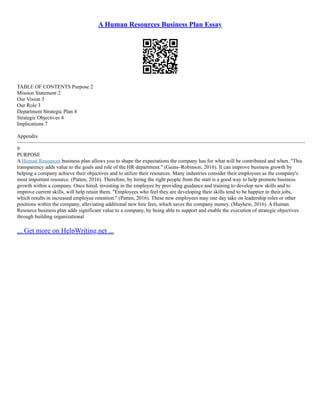 A Human Resources Business Plan Essay
TABLE OF CONTENTS Purpose 2
Mission Statement 2
Our Vision 3
Our Role 3
Department Strategic Plan 4
Strategic Objectives 4
Implications 7
Appendix
–––––––––––––––––––––––––––––––––––––––––––––––––––––––––––––––––––––––––––––––––––––––––––––––––––––––––––––
9
PURPOSE
A Human Resources business plan allows you to shape the expectations the company has for what will be contributed and when. "This
transparency adds value to the goals and role of the HR department." (Gains–Robinson, 2016). It can improve business growth by
helping a company achieve their objectives and to utilize their resources. Many industries consider their employees as the company's
most important resource. (Patten, 2016). Therefore, by hiring the right people from the start is a good way to help promote business
growth within a company. Once hired, investing in the employee by providing guidance and training to develop new skills and to
improve current skills, will help retain them. "Employees who feel they are developing their skills tend to be happier in their jobs,
which results in increased employee retention." (Patten, 2016). These new employees may one day take on leadership roles or other
positions within the company, alleviating additional new hire fees, which saves the company money. (Mayhew, 2016). A Human
Resource business plan adds significant value to a company, by being able to support and enable the execution of strategic objectives
through building organizational
... Get more on HelpWriting.net ...
 