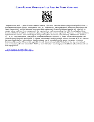 Human Resource Management, Legal Issues And Career Management
Group Discussion Board #7: Patricia America, Demeka Johnson, Erica Steele & Eduardo Barnet Liberty University Introduction As a
group we summarized that the three most important topics are; The Importance of Human Resource Management, Legal Issues and
Career Management. It is critical within the business world that managers are abreast of policies and laws that will guide both the
manager and the employee. Career management is also important if the employee wants longevity within the marketplace. Group
Consensus If HR was absent from an organization, the company and employees stand unprotected. Policies and procedures are vital in
implementation of laws and instructions that guide managers through the processes of hiring, retaining, and termination (Satterlee,
2013, p. 211). Biblical Integration The Bible is the ultimate Human resource guild book. It teaches us how to manage people. The
Human Resource Department is responsible for the most important asset of the organization and that's the people. With such oversight
they must abide by the laws and regulations that admonishes to treat all people fairly, and to operate from a place of integrity.
Corinthians: 4:2 reads that "Moreover it is required in stewards that one is found faithful." In the Bible, God does not specifically
speak on our career path but in Romans 12: 6–8 it lets us know that we have each been graced with different gifts, and we should use
them in proportion to
... Get more on HelpWriting.net ...
 