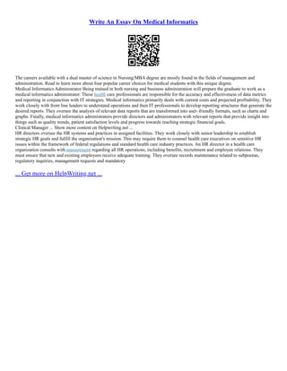 Write An Essay On Medical Informatics
The careers available with a dual master of science in Nursing/MBA degree are mostly found in the fields of management and
administration. Read to learn more about four popular career choices for medical students with this unique degree.
Medical Informatics Administrator Being trained in both nursing and business administration will prepare the graduate to work as a
medical informatics administrator. These health care professionals are responsible for the accuracy and effectiveness of data metrics
and reporting in conjunction with IT strategies. Medical informatics primarily deals with current costs and projected profitability. They
work closely with front line leaders to understand operations and then IT professionals to develop reporting structures that generate the
desired reports. They oversee the analysis of relevant data reports that are transformed into user–friendly formats, such as charts and
graphs. Finally, medical informatics administrators provide directors and administrators with relevant reports that provide insight into
things such as quality trends, patient satisfaction levels and progress towards reaching strategic financial goals.
Clinical Manager ... Show more content on Helpwriting.net ...
HR directors oversee the HR systems and practices in assigned facilities. They work closely with senior leadership to establish
strategic HR goals and fulfill the organization's mission. This may require them to counsel health care executives on sensitive HR
issues within the framework of federal regulations and standard health care industry practices. An HR director in a health care
organization consults with management regarding all HR operations, including benefits, recruitment and employee relations. They
must ensure that new and existing employees receive adequate training. They oversee records maintenance related to subpoenas,
regulatory inquiries, management requests and mandatory
... Get more on HelpWriting.net ...
 