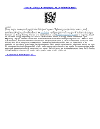 Human Resource Management : An Organization Essay
Abstract
Human resource management plays an intricate role to at every company. The human resource profession has grown rapidly
throughout the years creating multiple departments which specialize in specific areas. Categorized as a large corporation, Nestle
Purina Petcare Company utilizes all functions of HR management. Having an organized and developed HR team allows the company
to function and develop efficiently. There are seven main functions in which human resource management can be categorized. One of
the functions is strategy and planning which includes HR effectiveness, metrics, technology, planning, and retention. Equal
Opportunity Employer is another function of HR management which deals with the company's compliance to the EEO law as well as
with the creating a diverse environment. Another functions is Staffing which focuses on job analysis, recruiting, and selection for the
company. Also, Talent Management and Development is another important function which deals with the orientation of new
employees, the development and succession for current employees, career planning, and performance management. Another one of the
HR management functions is Rewards which includes employee compensation, incentives, and benefits. Risk management and worker
protection is another function in HR management which includes the health, safety, and security of employees. Lastly, the HR function
of Employee Labor Relations which includes employee rights and privacy, HR policies, and
... Get more on HelpWriting.net ...
 