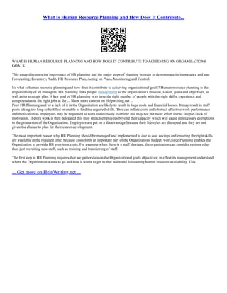 What Is Human Resource Planning and How Does It Contribute...
WHAT IS HUMAN RESOURCE PLANNING AND HOW DOES IT CONTRIBUTE TO ACHIEVING AN ORGANISATIONS
GOALS
This essay discusses the importance of HR planning and the major steps of planning in order to demonstrate its importance and use:
Forecasting; Inventory, Audit, HR Resource Plan, Acting on Plans, Monitoring and Control.
So what is human resource planning and how does it contribute to achieving organizational goals? Human resource planning is the
responsibility of all managers. HR planning links people management to the organization's mission, vision, goals and objectives, as
well as its strategic plan. A key goal of HR planning is to have the right number of people with the right skills, experience and
competencies in the right jobs at the ... Show more content on Helpwriting.net ...
Poor HR Planning and/ or a lack of it in the Organization are likely to result in huge costs and financial looses. It may result in staff
posts taking too long to be filled or unable to find the required skills. This can inflate costs and obstruct effective work performance
and motivation as employees may be requested to work unnecessary overtime and may not put more effort due to fatigue / lack of
motivation. If extra work is then delegated this may stretch employees beyond their capacity which will cause unnecessary disruptions
to the production of the Organization. Employees are put on a disadvantage because their lifestyles are disrupted and they are not
given the chance to plan for their career development.
The most important reason why HR Planning should be managed and implemented is due to cost savings and ensuring the right skills
are available at the required time; because costs form an important part of the Organizations budget, workforce Planning enables the
Organization to provide HR provision costs. For example when there is a staff shortage, the organization can consider options other
than just recruiting new staff, such as training and transferring of staff.
The first step in HR Planning requires that we gather data on the Organizational goals objectives; in effect its management understand
where the Organization wants to go and how it wants to get to that point and forecasting human resource availability. This
... Get more on HelpWriting.net ...
 