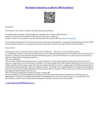 Developing Yourself as an effective HR Practitioner
Introduction
The intention of this report is to address the following learning outcomes:–
to understand the knowledge, skills and behaviours required to be an effective HR practitioner;
know how to deliver timely and effective HR services to meet users ' needs and;
be able to reflect on my own practice and development needs and maintain a plan for personal development.
For the purpose of this report I will use research journals, books and internet searches, in particular, help and guidance from the CIPD
website in order to reflect on my own personal experience and skills to constructively align with the assessment criteria.
Career in brief
Throughout my career I have had a diverse range of roles including the ... Show more content on Helpwriting.net ...
It was important to create a vision statement at the outset to assist with future planning and where we wanted to the see the business in
the future. Creating the vision statement impacted immediately upon my role as Owner/Director as I had invested my own money to
fulfil the ambitions I had of building the business.
The core: Leading HR
This are relates to HR professionals being active, insight–led leaders: owning, shaping and driving themselves, others and activity
within their organisation, not just observing or facilitating. The model suggests that an HR specialist leading HR services acts as a role
model to help develop their teams ' goals The model also suggests that they know how to engage people with different backgrounds by
utilising their experience and skills and by developing their team 's knowledge of the operational plan of the organisation and helping
their team to drive forward whilst supporting and mentoring other HR team members. Table 2 shows how I am able to demonstrate my
knowledge and understanding of this core area.
Table 2 Personal knowledge and competency relating to leading HR
Personal leadership 2.1.2 Seek feedback and coaching to continually learn and develop as a professional. Use HR processes as
appropriate for own CPD (e.g. through My HR Map) As Managing Director of my own retail business it was essential that I had
proven skills to continue my own professional development. I therefore sourced various courses which
... Get more on HelpWriting.net ...
 