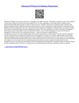 Statement Of Purpose For Business Management
Statement of Purpose I have always wanted to be a big figure in the field of business. Throughout my graduate studies I have explored
various areas of business to know the area most suitable for me. So after completing my senior high school, I wanted to pursue
professional knowledge about business to make my dream come true. Therefore, I have done my graduate studies in Finance. But
during my graduate studies I didn't find any interest towards finance or finance related task. I found it quite dry & tedious. But in the
addition to financial management I have also learned about other related part of management. Studying finance was all about numbers
but I wanted to explore knowledge about the management of people. Then I have decided to give a shot in the field of management
while doing my job as HR assistant. And I have determined to build a career in field of management to deal with the flaws of
management. In other words, I have found human resource ... Show more content on Helpwriting.net ...
My ultimate career goal is to work in leading organizations that will precedence my professionalism. And also lead the organization
with the strategic decision and attainment of goals set by the management. In future I see myself as a HR consultant who will help
corporate managers in devise policies, employment structures, benefit issues, performance incentives and moreover to take decision.
Those days are left behind when HR staff are used to receive direction from the executive team as to their needs and wants. HR people
now expected to sit in executive level to recommend people and contribute in decision making. Nowadays human resource
management issues to be addressed at the highest level in the organization and management of strategic decisions are required. Human
resource management plays a vital role in an organization since without human resource the organization could not execute its
... Get more on HelpWriting.net ...
 