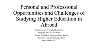 Personal and Professional
Opportunities and Challenges of
Studying Higher Education in
Abroad
Course: Issues in Teacher Education
Program: PhD in Education
Course Facilitator: Dr.Anjum Bano Kazimi
Presenter: Manzoor Ahmed(22003)
Date: 03/04/2022
 