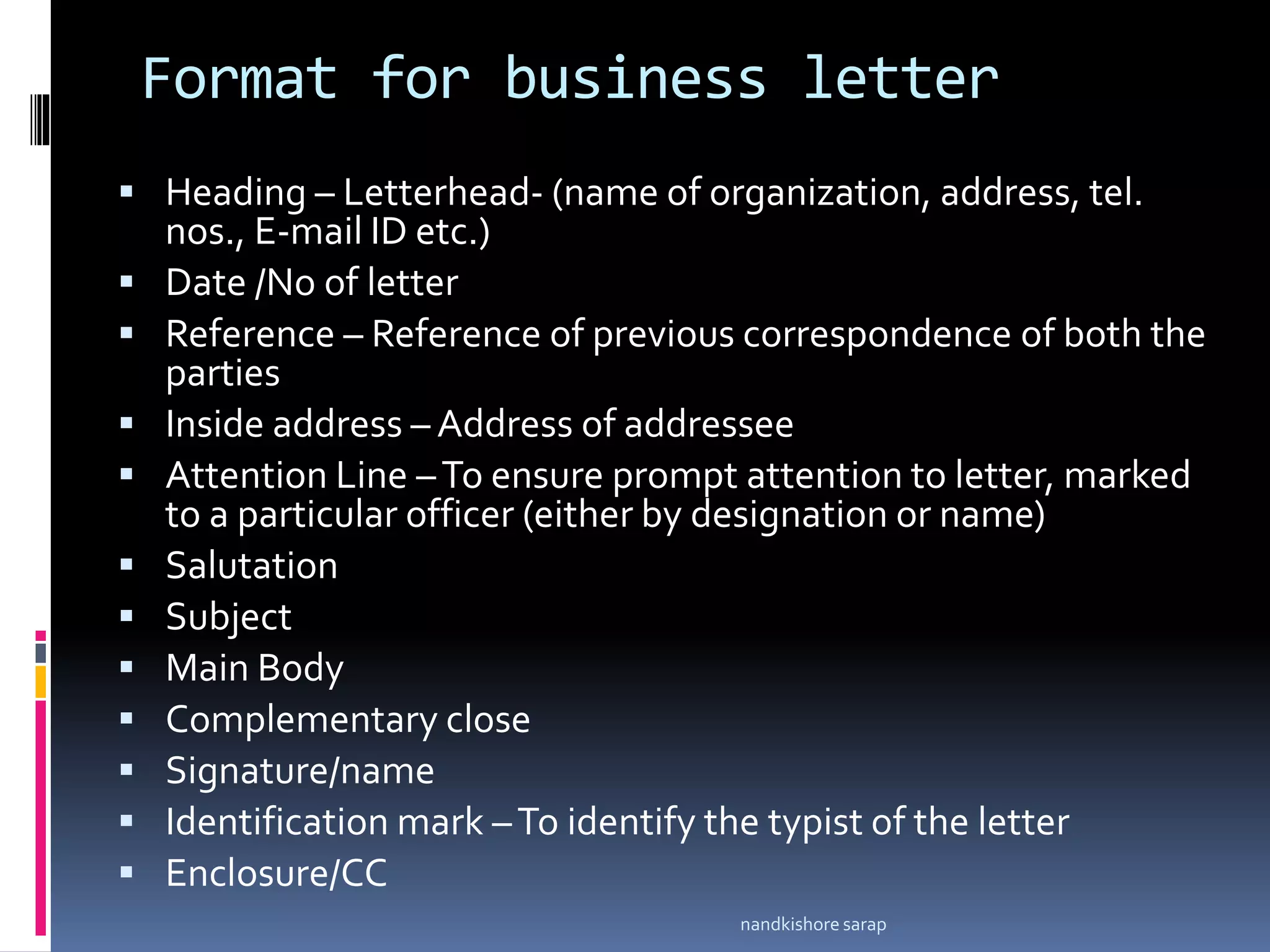 Format for business letter
 Heading – Letterhead- (name of organization, address, tel.
nos., E-mail ID etc.)
 Date /No of letter
 Reference – Reference of previous correspondence of both the
parties
 Inside address – Address of addressee
 Attention Line –To ensure prompt attention to letter, marked
to a particular officer (either by designation or name)
 Salutation
 Subject
 Main Body
 Complementary close
 Signature/name
 Identification mark –To identify the typist of the letter
 Enclosure/CC
nandkishore sarap
 