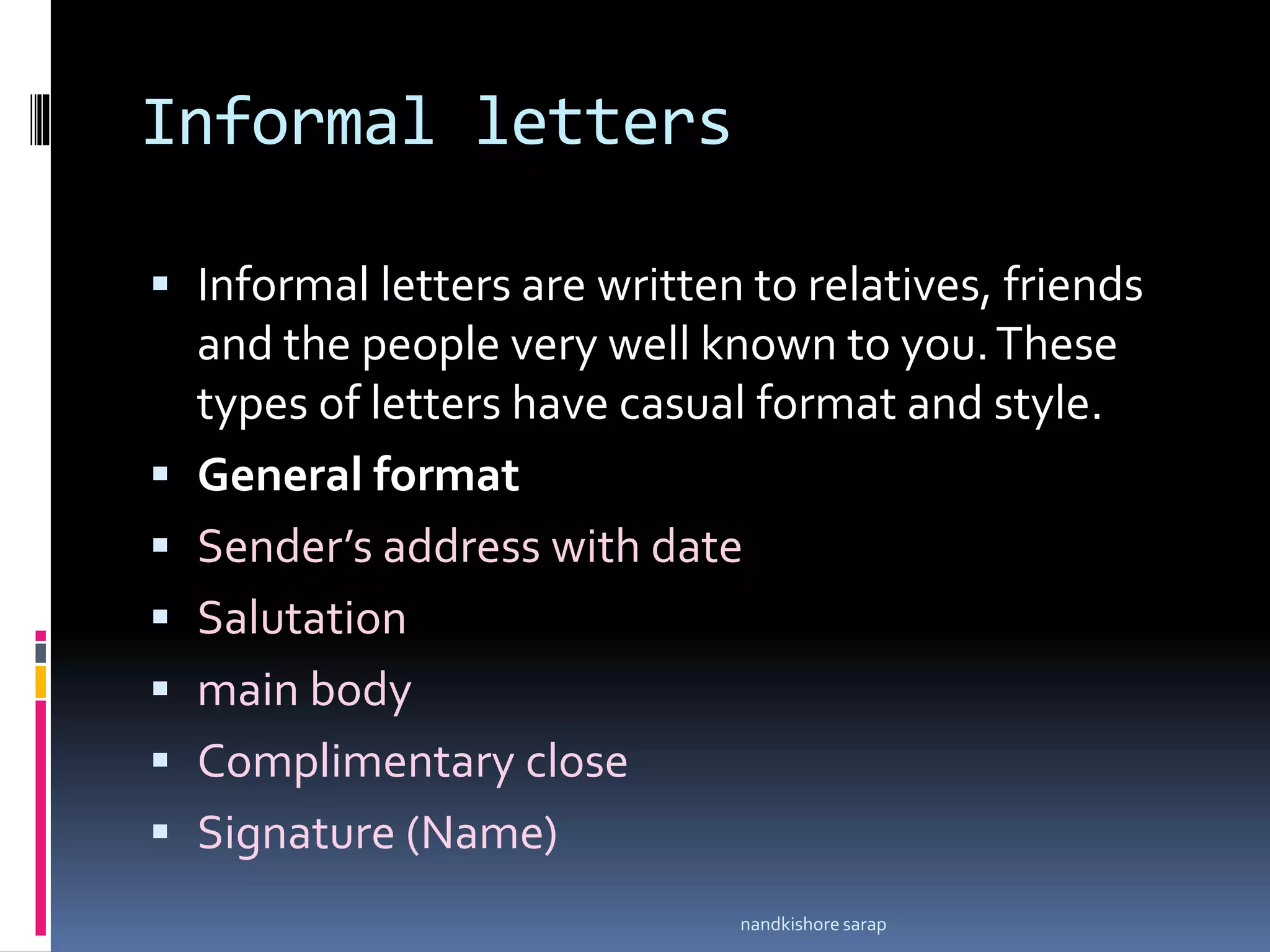Informal letters
 Informal letters are written to relatives, friends
and the people very well known to you.These
types of letters have casual format and style.
 General format
 Sender’s address with date
 Salutation
 main body
 Complimentary close
 Signature (Name)
nandkishore sarap
 