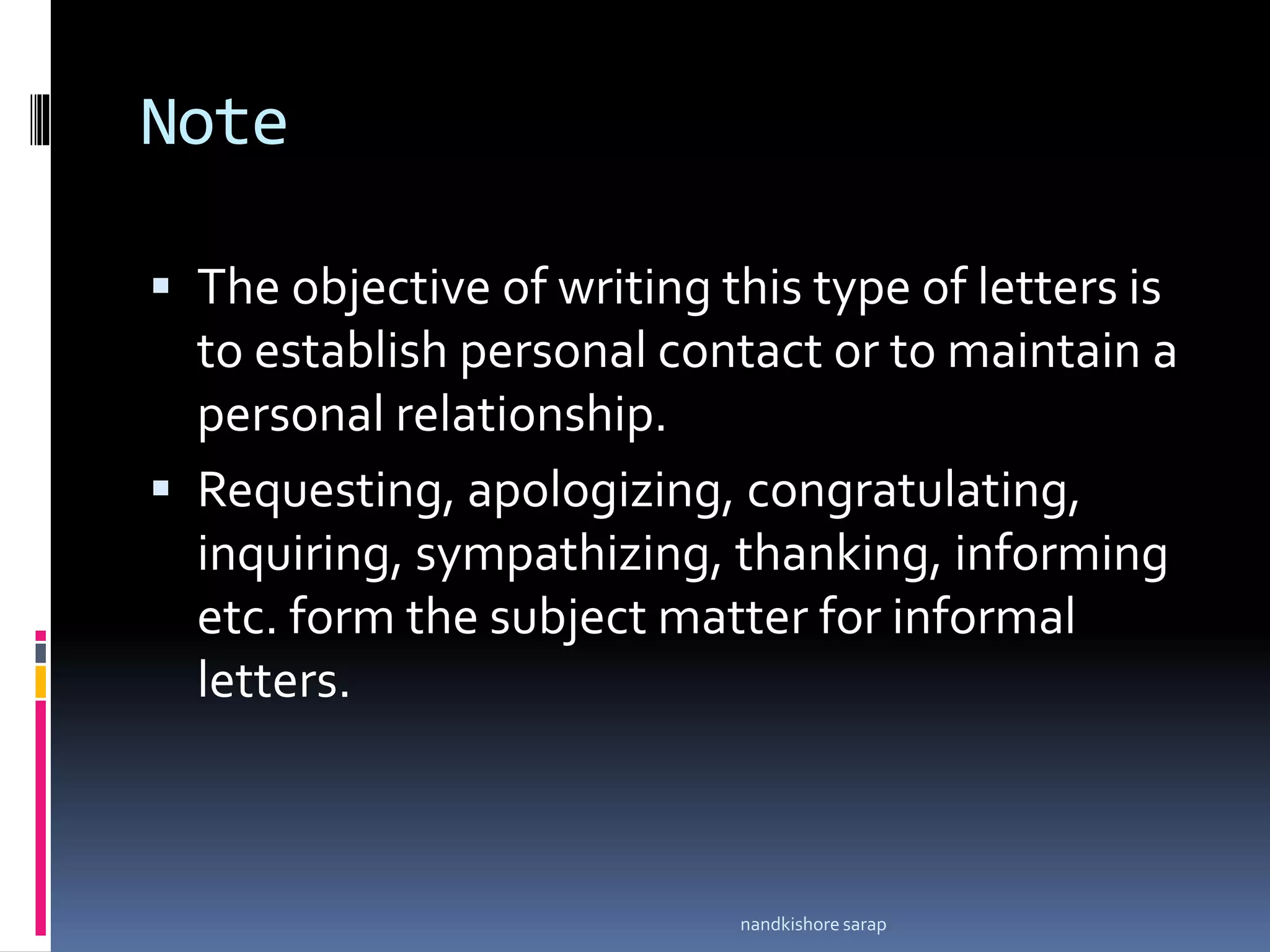 Note
 The objective of writing this type of letters is
to establish personal contact or to maintain a
personal relationship.
 Requesting, apologizing, congratulating,
inquiring, sympathizing, thanking, informing
etc. form the subject matter for informal
letters.
nandkishore sarap
 