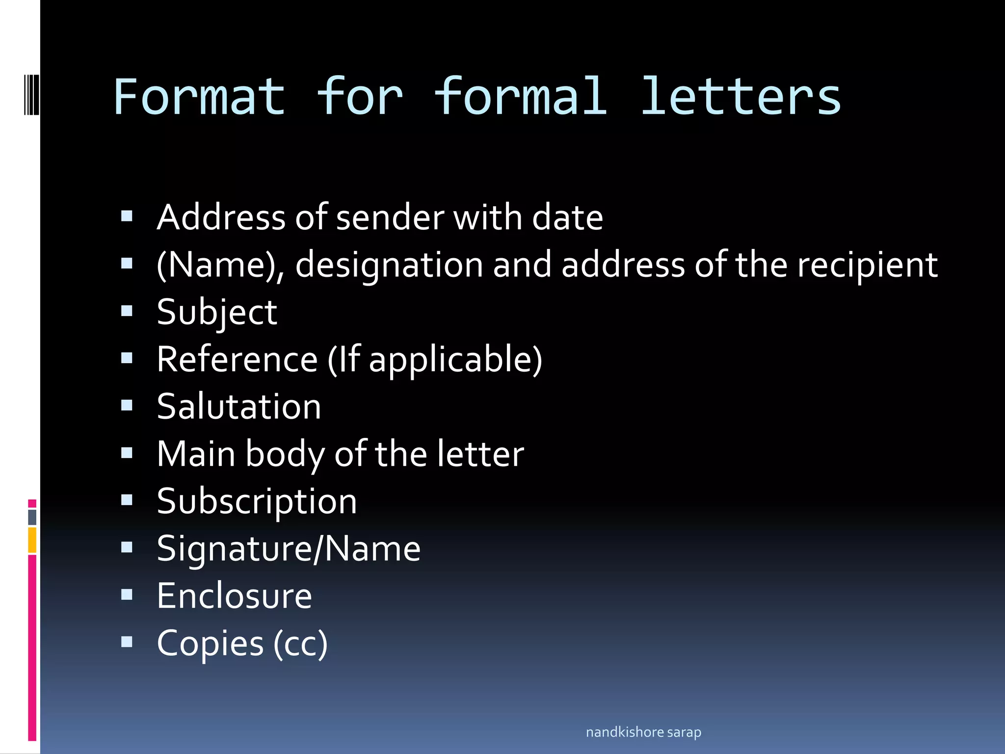 Format for formal letters
 Address of sender with date
 (Name), designation and address of the recipient
 Subject
 Reference (If applicable)
 Salutation
 Main body of the letter
 Subscription
 Signature/Name
 Enclosure
 Copies (cc)
nandkishore sarap
 