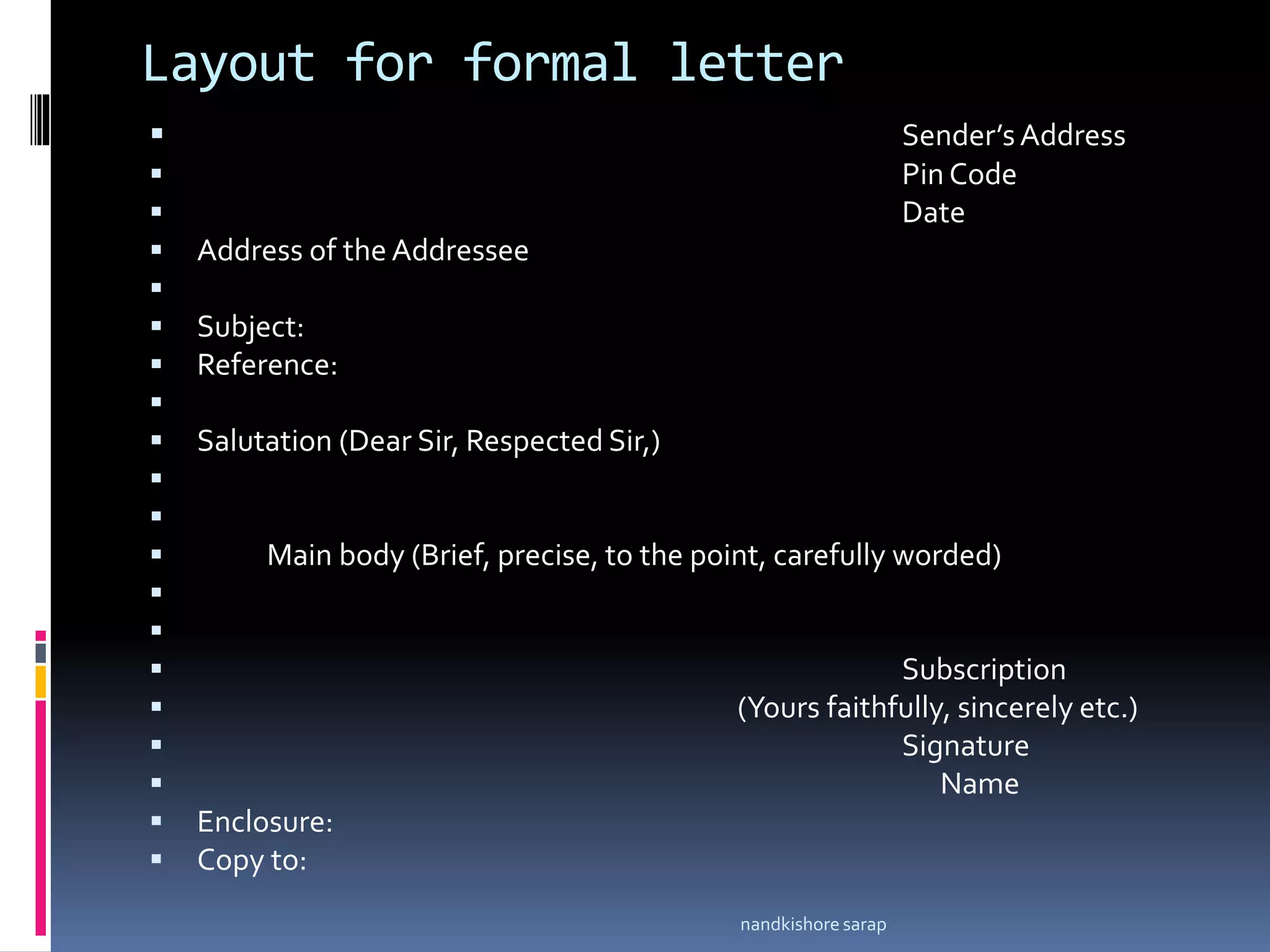 Layout for formal letter
 Sender’sAddress
 Pin Code
 Date
 Address of the Addressee

 Subject:
 Reference:

 Salutation (Dear Sir, Respected Sir,)


 Main body (Brief, precise, to the point, carefully worded)


 Subscription
 (Yours faithfully, sincerely etc.)
 Signature
 Name
 Enclosure:
 Copy to:
nandkishore sarap
 