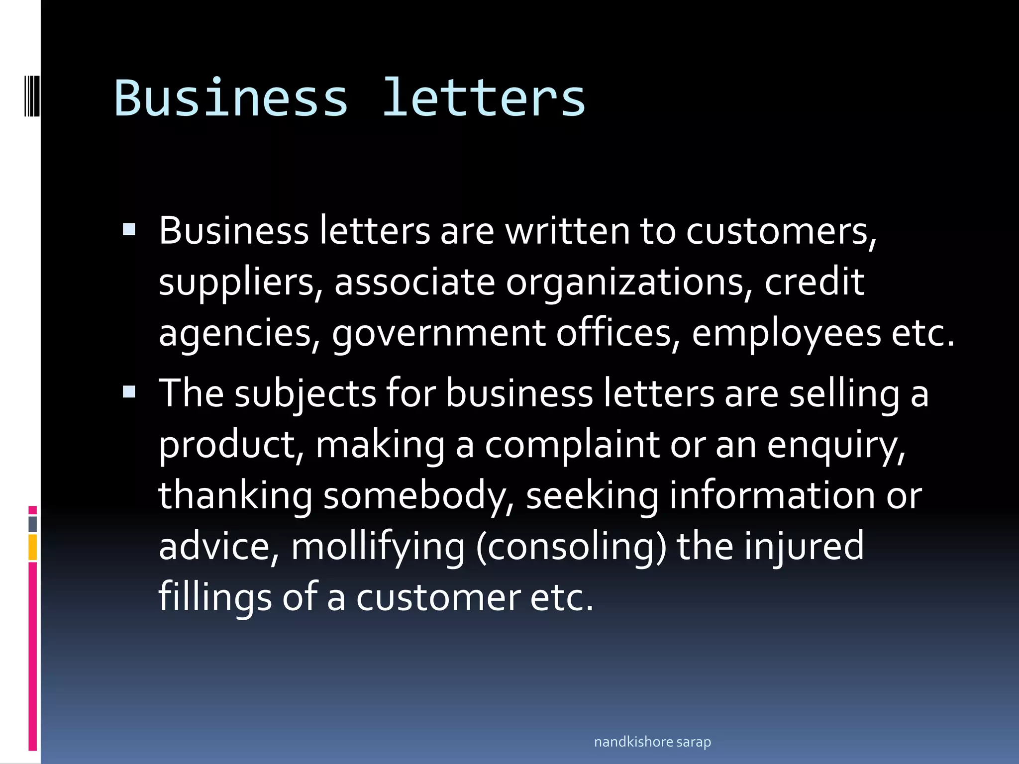 Business letters
 Business letters are written to customers,
suppliers, associate organizations, credit
agencies, government offices, employees etc.
 The subjects for business letters are selling a
product, making a complaint or an enquiry,
thanking somebody, seeking information or
advice, mollifying (consoling) the injured
fillings of a customer etc.
nandkishore sarap
 