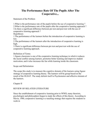 The Performance Rate Of The Pupils After The
Cooperative...
Statement of the Problem
1.What is the performance rate of the pupils before the use of cooperative learning ?
2.What is the performance rate of the pupils after the cooperative learning approach ?
3.Is there a significant difference between pre test and post test with the use of
cooperative learning approach ?
Hypotheses
1.The performance of the learners before the introduction of cooperative learning is
low.
2.The performance of the learners after the introduction of cooperative learning is
high.
3.There is significant difference between pre test and post test with the use of
cooperative learning approach.
Definition of Terms
1.Jigsaw classroom is one of the cooperative learning technique in which it reduces
the racial conflict among learners, promotes better learning and improves student
motivation, and it also increases the fun while learning inside the classroom.
Scope and Delimitation
The scope this study is to measure the cognitive domain of the learners using Jigsaw
strategy of cooperative learning theory. The learners will be group based on the
result of the OLSAT. The study delimit itself to Psychomotor and affective domain of
the learners.
Chapter II
REVIEW OF RELATED LITERATURE
Since the establishment of cooperative learning prior to WWII, many theorists,
psychologist and philosophers begun to study the effects of this theory. According to
Slavin, 1980, cooperative learning is a teaching strategy that requires the students to
work in
 