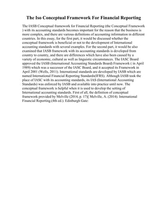 The Iso Conceptual Framework For Financial Reporting
The IASB Conceptual framework for Financial Reporting (the Conceptual Framework
) with its accounting standards becomes important for the reason that the business is
more complex, and there are various definitions of accounting information in different
countries. In this essay, for the first part, it would be discussed whether the
conceptual framework is beneficial or not to the development of International
accounting standards with several examples. For the second part, it would be also
examined that IASB framework with its accounting standards is developed from
country to country, and there are differences which have also been caused by a
variety of economic, cultural as well as linguistic circumstances. The IASC Board
approved the IASB (International Accounting Standards Board) Framework ( in April
1989) which was a successor of the IASC Board, and it accepted its Framework in
April 2001 (Wells, 2011). International standards are developed by IASB which are
named International Financial Reporting Standards(IFRS). Although IASB took the
place of IASC with its accounting standards, its IAS (International Accounting
Standards) was enforced by IASB and available into practice until now. The
conceptual framework is helpful when it is used to develop the setting of
International accounting standards. First of all, the definition of conceptual
framework provided by Melville (2014, p. 17)[ Melville, A. (2014). International
Financial Reporting.(4th ed.). Edinburgh Gate:
 