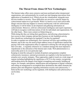 The Threat From Abuse Of New Technologies
The Internet today offers more extensive and more profound online interpersonal
organizations, new and potentially for overall user and changing innovations from
application to foundation level. Which elevate the virtualization, alongside more
devious troubles to security. These difficulties are moved to a specific degree by
cybercriminal endeavors to get benefit. While it is hard to cover each conceivable
danger outcome that may happen in America and beyond, with law enforcement
intelligence it will be better on development and gathering information on
cybercriminals. Moreover, with law enforcement intelligence and expert experience
will help in recognize world innovations of risk for individuals and organizations. On
the other hand,... Show more content on Helpwriting.net ...
While doing this they are letting their guard down, and allowing cybercriminal to
have access to their company and put their business at risk fraudulent activity.
How should new technologies be regulated? Can they be regulated?
In order to regulate new technologies, first American will have quit confiding in the
Internet, and in this way the need to begin address issues of significance manual like
paying a bill at the organization office as opposed to utilizing the web and giving out
their own data. , is regularly referred to as a standout amongst the most imperative
impediments to the utilization of the Internet and e trade. Web administration is a
noteworthy point in its own particular right.
Keeping in mind the end goal to include all partners and guarantee complete
cybersecurity insurances, national governments are regularly in the best position to
actualize new security strategies. These approaches ought to touch on a wide range of
regions including highlighting the significance of ICTs to the country; recognizing
and breaking down the dangers from digital wrongdoing and assaults; building up
targets, for example, anticipation, identification and arraignment of digital violations;
and setting an arrangement to accomplish these destinations that subtle elements the
partners parts and obligations regarding information security and cybersecurity. I
believed the new technology can be regulated, with intelligence and cybersecurity it
can be done.
Is it
 