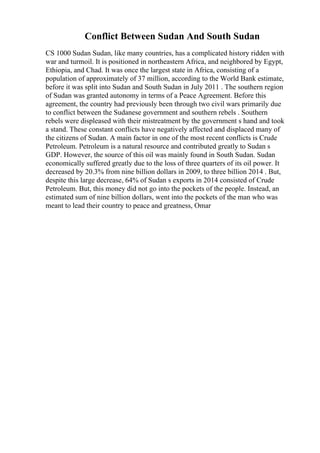 Conflict Between Sudan And South Sudan
CS 1000 Sudan Sudan, like many countries, has a complicated history ridden with
war and turmoil. It is positioned in northeastern Africa, and neighbored by Egypt,
Ethiopia, and Chad. It was once the largest state in Africa, consisting of a
population of approximately of 37 million, according to the World Bank estimate,
before it was split into Sudan and South Sudan in July 2011 . The southern region
of Sudan was granted autonomy in terms of a Peace Agreement. Before this
agreement, the country had previously been through two civil wars primarily due
to conflict between the Sudanese government and southern rebels . Southern
rebels were displeased with their mistreatment by the government s hand and took
a stand. These constant conflicts have negatively affected and displaced many of
the citizens of Sudan. A main factor in one of the most recent conflicts is Crude
Petroleum. Petroleum is a natural resource and contributed greatly to Sudan s
GDP. However, the source of this oil was mainly found in South Sudan. Sudan
economically suffered greatly due to the loss of three quarters of its oil power. It
decreased by 20.3% from nine billion dollars in 2009, to three billion 2014 . But,
despite this large decrease, 64% of Sudan s exports in 2014 consisted of Crude
Petroleum. But, this money did not go into the pockets of the people. Instead, an
estimated sum of nine billion dollars, went into the pockets of the man who was
meant to lead their country to peace and greatness, Omar
 