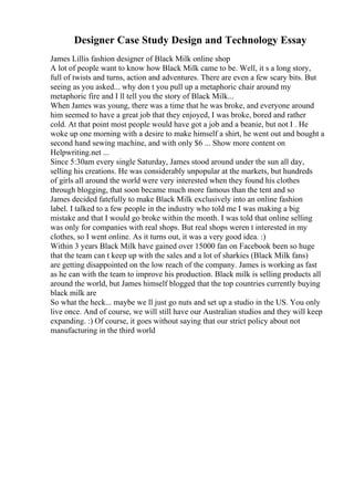 Designer Case Study Design and Technology Essay
James Lillis fashion designer of Black Milk online shop
A lot of people want to know how Black Milk came to be. Well, it s a long story,
full of twists and turns, action and adventures. There are even a few scary bits. But
seeing as you asked... why don t you pull up a metaphoric chair around my
metaphoric fire and I ll tell you the story of Black Milk...
When James was young, there was a time that he was broke, and everyone around
him seemed to have a great job that they enjoyed, I was broke, bored and rather
cold. At that point most people would have got a job and a beanie, but not I . He
woke up one morning with a desire to make himself a shirt, he went out and bought a
second hand sewing machine, and with only $6 ... Show more content on
Helpwriting.net ...
Since 5:30am every single Saturday, James stood around under the sun all day,
selling his creations. He was considerably unpopular at the markets, but hundreds
of girls all around the world were very interested when they found his clothes
through blogging, that soon became much more famous than the tent and so
James decided fatefully to make Black Milk exclusively into an online fashion
label. I talked to a few people in the industry who told me I was making a big
mistake and that I would go broke within the month. I was told that online selling
was only for companies with real shops. But real shops weren t interested in my
clothes, so I went online. As it turns out, it was a very good idea. :)
Within 3 years Black Milk have gained over 15000 fan on Facebook been so huge
that the team can t keep up with the sales and a lot of sharkies (Black Milk fans)
are getting disappointed on the low reach of the company. James is working as fast
as he can with the team to improve his production. Black milk is selling products all
around the world, but James himself blogged that the top countries currently buying
black milk are
So what the heck... maybe we ll just go nuts and set up a studio in the US. You only
live once. And of course, we will still have our Australian studios and they will keep
expanding. :) Of course, it goes without saying that our strict policy about not
manufacturing in the third world
 