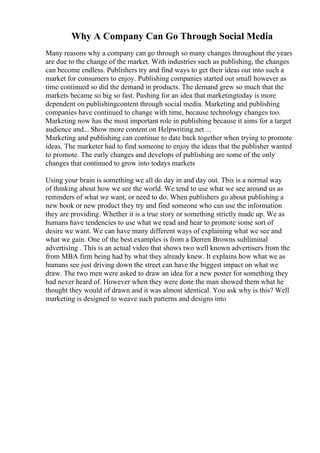 Why A Company Can Go Through Social Media
Many reasons why a company can go through so many changes throughout the years
are due to the change of the market. With industries such as publishing, the changes
can become endless. Publishers try and find ways to get their ideas out into such a
market for consumers to enjoy. Publishing companies started out small however as
time continued so did the demand in products. The demand grew so much that the
markets became so big so fast. Pushing for an idea that marketingtoday is more
dependent on publishingcontent through social media. Marketing and publishing
companies have continued to change with time, because technology changes too.
Marketing now has the most important role in publishing because it aims for a target
audience and... Show more content on Helpwriting.net ...
Marketing and publishing can continue to date back together when trying to promote
ideas. The marketer had to find someone to enjoy the ideas that the publisher wanted
to promote. The early changes and develops of publishing are some of the only
changes that continued to grow into todays markets
Using your brain is something we all do day in and day out. This is a normal way
of thinking about how we see the world. We tend to use what we see around us as
reminders of what we want, or need to do. When publishers go about publishing a
new book or new product they try and find someone who can use the information
they are providing. Whether it is a true story or something strictly made up. We as
humans have tendencies to use what we read and hear to promote some sort of
desire we want. We can have many different ways of explaining what we see and
what we gain. One of the best examples is from a Derren Browns subliminal
advertising . This is an actual video that shows two well known advertisers from the
from MBA firm being had by what they already knew. It explains how what we as
humans see just driving down the street can have the biggest impact on what we
draw. The two men were asked to draw an idea for a new poster for something they
had never heard of. However when they were done the man showed them what he
thought they would of drawn and it was almost identical. You ask why is this? Well
marketing is designed to weave such patterns and designs into
 