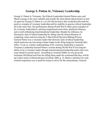 George S. Patton Jr, Visionary Leadership
George S. Patton Jr, Visionary, Not Ethical Leadership General Patton once said
Moral courage is the most valuable and usually the most absent characteristic in men
(A quote by George S. Patton Jr, n.d.) He did not know that would describe both his
positive example of visionary leadership and his inability to practice ethical leadership
all at the same time. His performance during World War II offers great examples of
his visionary leadership by utilizing inspirational motivation, idealized influence,
and overall embodying transformational leadership. Despite his influence, he
illustrated a lack of ethical leadership by falling into the ethical dilemma of
competing values and not using the 5 Step Ethical Decision Making Process.
General Patton was a visionary leader that showed a lack of ethical leadership,
which motivates me into being a better leader in the Wing Inspector Generals (IG)
office. To do so, a better understanding of his visionary leadership is required.
Visionary Leadership General Patton s actions during World War II led using his
ability to be a visionary leader through transformational leadership tactics that were
years ahead of current tactics. According to Axelrod (2006), he was given the
nickname Old Blood and Guts for telling those under his command that they will be
up to their necks in blood and guts (Axelrod, 2006, p. 2). Patton s intention for such
colorful inspiration was to push his troops to strive for the extraordinary. General
 