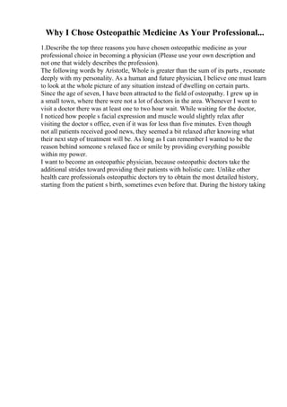 Why I Chose Osteopathic Medicine As Your Professional...
1.Describe the top three reasons you have chosen osteopathic medicine as your
professional choice in becoming a physician (Please use your own description and
not one that widely describes the profession).
The following words by Aristotle, Whole is greater than the sum of its parts , resonate
deeply with my personality. As a human and future physician, I believe one must learn
to look at the whole picture of any situation instead of dwelling on certain parts.
Since the age of seven, I have been attracted to the field of osteopathy. I grew up in
a small town, where there were not a lot of doctors in the area. Whenever I went to
visit a doctor there was at least one to two hour wait. While waiting for the doctor,
I noticed how people s facial expression and muscle would slightly relax after
visiting the doctor s office, even if it was for less than five minutes. Even though
not all patients received good news, they seemed a bit relaxed after knowing what
their next step of treatment will be. As long as I can remember I wanted to be the
reason behind someone s relaxed face or smile by providing everything possible
within my power.
I want to become an osteopathic physician, because osteopathic doctors take the
additional strides toward providing their patients with holistic care. Unlike other
health care professionals osteopathic doctors try to obtain the most detailed history,
starting from the patient s birth, sometimes even before that. During the history taking
 