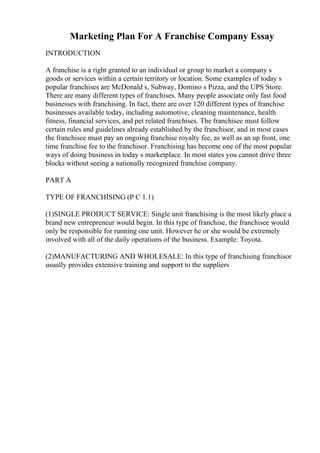 Marketing Plan For A Franchise Company Essay
INTRODUCTION
A franchise is a right granted to an individual or group to market a company s
goods or services within a certain territory or location. Some examples of today s
popular franchises are McDonald s, Subway, Domino s Pizza, and the UPS Store.
There are many different types of franchises. Many people associate only fast food
businesses with franchising. In fact, there are over 120 different types of franchise
businesses available today, including automotive, cleaning maintenance, health
fitness, financial services, and pet related franchises. The franchisee must follow
certain rules and guidelines already established by the franchisor, and in most cases
the franchisee must pay an ongoing franchise royalty fee, as well as an up front, one
time franchise fee to the franchisor. Franchising has become one of the most popular
ways of doing business in today s marketplace. In most states you cannot drive three
blocks without seeing a nationally recognized franchise company.
PART A
TYPE OF FRANCHISING (P C 1.1)
(1)SINGLE PRODUCT SERVICE: Single unit franchising is the most likely place a
brand new entrepreneur would begin. In this type of franchise, the franchisee would
only be responsible for running one unit. However he or she would be extremely
involved with all of the daily operations of the business. Example: Toyota.
(2)MANUFACTURING AND WHOLESALE: In this type of franchising franchisor
usually provides extensive training and support to the suppliers
 