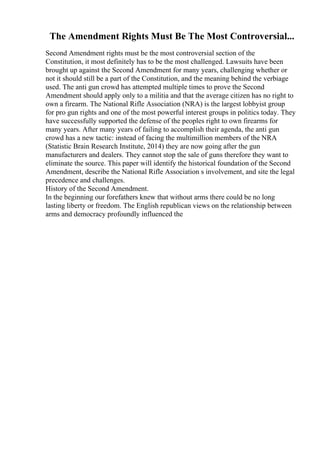 The Amendment Rights Must Be The Most Controversial...
Second Amendment rights must be the most controversial section of the
Constitution, it most definitely has to be the most challenged. Lawsuits have been
brought up against the Second Amendment for many years, challenging whether or
not it should still be a part of the Constitution, and the meaning behind the verbiage
used. The anti gun crowd has attempted multiple times to prove the Second
Amendment should apply only to a militia and that the average citizen has no right to
own a firearm. The National Rifle Association (NRA) is the largest lobbyist group
for pro gun rights and one of the most powerful interest groups in politics today. They
have successfully supported the defense of the peoples right to own firearms for
many years. After many years of failing to accomplish their agenda, the anti gun
crowd has a new tactic: instead of facing the multimillion members of the NRA
(Statistic Brain Research Institute, 2014) they are now going after the gun
manufacturers and dealers. They cannot stop the sale of guns therefore they want to
eliminate the source. This paper will identify the historical foundation of the Second
Amendment, describe the National Rifle Association s involvement, and site the legal
precedence and challenges.
History of the Second Amendment.
In the beginning our forefathers knew that without arms there could be no long
lasting liberty or freedom. The English republican views on the relationship between
arms and democracy profoundly influenced the
 