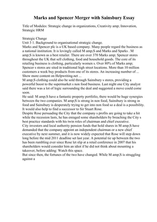 Marks and Spencer Merger with Sainsbury Essay
Title of Modules: Strategic change in organizations, Creativity amp; Innovation,
Strategic HRM
Strategic Change
Unit 3 1. Background to organisational strategic change.
Marks and Spencer plc is a UK based company. Many people regard the business as
a national institution. It is lovingly called M amp;S and Marks and Sparks . M
amp;S is known as a best retailer. There are over 370 Marks amp; Spencer stores
throughout the UK that sell clothing, food and household goods. The core of its
retailing business is clothing, particularly women s. Over 80% of Marks amp;
Spencer s stores are sited in traditional high street locations. More than 10 million
customers a week buy products from one of its stores. An increasing number of ...
Show more content on Helpwriting.net ...
M amp;S clothing could also be sold through Sainsbury s stores, providing a
powerful boost to the supermarket s non food business. Last night one City analyst
said there was a lot of logic surrounding the deal and suggested a move could come
soon.
He said: M amp;S have a fantastic property portfolio, there would be huge synergies
between the two companies. M amp;S is strong in non food, Sainsbury is strong in
food and Sainsbury is desperately trying to get into non food so a deal is a possibility.
It would also help to find a successor to Sir Stuart Rose.
Despite Rose persuading the City that the company s profits are going to take a hit
while the recession lasts, he has enraged some shareholders by breaching the City s
best practice standards with his twin roles of chairman and chief executive.
City investors and local authority pension funds that hold shares in M amp;S have
demanded that the company appoint an independent chairman or a new chief
executive by next summer, and it is now widely expected that Rose will step down
long before the mid 2011 deadline set last year. A potential tie up between the two
has been rumbling ever since Rose let slip at a retail conference in 2007 that his
shareholders would consider him an idiot if he did not think about mounting a
takeover, before adding: Watch this space.
But since then, the fortunes of the two have changed. While M amp;S is struggling
against a
 