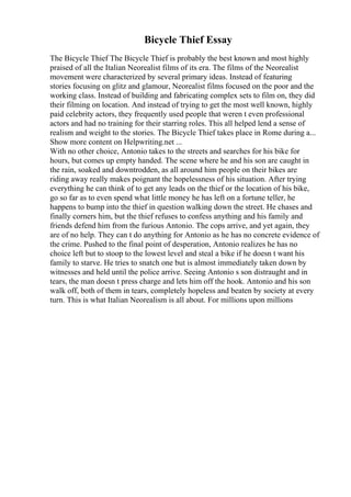 Bicycle Thief Essay
The Bicycle Thief The Bicycle Thief is probably the best known and most highly
praised of all the Italian Neorealist films of its era. The films of the Neorealist
movement were characterized by several primary ideas. Instead of featuring
stories focusing on glitz and glamour, Neorealist films focused on the poor and the
working class. Instead of building and fabricating complex sets to film on, they did
their filming on location. And instead of trying to get the most well known, highly
paid celebrity actors, they frequently used people that weren t even professional
actors and had no training for their starring roles. This all helped lend a sense of
realism and weight to the stories. The Bicycle Thief takes place in Rome during a...
Show more content on Helpwriting.net ...
With no other choice, Antonio takes to the streets and searches for his bike for
hours, but comes up empty handed. The scene where he and his son are caught in
the rain, soaked and downtrodden, as all around him people on their bikes are
riding away really makes poignant the hopelessness of his situation. After trying
everything he can think of to get any leads on the thief or the location of his bike,
go so far as to even spend what little money he has left on a fortune teller, he
happens to bump into the thief in question walking down the street. He chases and
finally corners him, but the thief refuses to confess anything and his family and
friends defend him from the furious Antonio. The cops arrive, and yet again, they
are of no help. They can t do anything for Antonio as he has no concrete evidence of
the crime. Pushed to the final point of desperation, Antonio realizes he has no
choice left but to stoop to the lowest level and steal a bike if he doesn t want his
family to starve. He tries to snatch one but is almost immediately taken down by
witnesses and held until the police arrive. Seeing Antonio s son distraught and in
tears, the man doesn t press charge and lets him off the hook. Antonio and his son
walk off, both of them in tears, completely hopeless and beaten by society at every
turn. This is what Italian Neorealism is all about. For millions upon millions
 