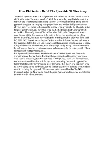 How Did Sneferu Build The Pyramids Of Giza Essay
The Great Pyramids of Giza Have you ever heard someone call the Great Pyramids
of Giza the last of the seven wonders? Well the reason they say this is because it s
the only one left standing and it is the oldest of the wonders (Mark). These ancient
pyramids are great for studying how people lived and worked in Egypt thousands
of years ago. This paper will discuss the history of the pyramids, the Pharaohs at the
times of construction, and how they were built. The Pyramids of Giza were built
on the Giza Plateau by three different Pharaohs. Before the Giza pyramids were
ever thought of the first pyramid to be built in Egypt was constructed by a king
known as Sneferu, this took place during the old kingdom; his reign was from 2613
BC 2589 BC(History). According to Professor Joshua J. Mark, Sneferu had made a
few pyramids before his best one. However, all his previous ones failed due to many
complications with the structure, such as the angle being wrong. Sneferu took what
he had learned from his previous mistakes and constructed a decent pyramid... Show
more content on Helpwriting.net ...
But I personally believe that, based on the size of the settlement and the whole
work of an area that we found, I believe that permanent and temporary workmen
who worked at building the Pyramid were 36,000 (Who). There was another theory
that was mentioned in a few articles that were interesting, because it opposed the
theory that stated slaves were doing all of the work. This theory was that there were
no slaves doing all the hard work, but the farmers did most of the hard work when it
came to building the pyramids. This was due to the annual flood of the Nile
(Kinnaer). When the Nile would flood, then the Pharaoh would provide work for the
farmers to build his monuments
 