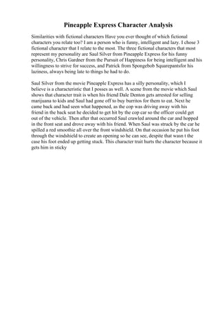 Pineapple Express Character Analysis
Similarities with fictional characters Have you ever thought of which fictional
characters you relate too? I am a person who is funny, intelligent and lazy. I chose 3
fictional character that I relate to the most. The three fictional characters that most
represent my personality are Saul Silver from Pineapple Express for his funny
personality, Chris Gardner from the Pursuit of Happiness for being intelligent and his
willingness to strive for success, and Patrick from Spongebob Squarepantsfor his
laziness, always being late to things he had to do.
Saul Silver from the movie Pineapple Express has a silly personality, which I
believe is a characteristic that I posses as well. A scene from the movie which Saul
shows that character trait is when his friend Dale Denton gets arrested for selling
marijuana to kids and Saul had gone off to buy burritos for them to eat. Next he
came back and had seen what happened, as the cop was driving away with his
friend in the back seat he decided to get hit by the cop car so the officer could get
out of the vehicle. Then after that occurred Saul crawled around the car and hopped
in the front seat and drove away with his friend. When Saul was struck by the car he
spilled a red smoothie all over the front windshield. On that occasion he put his foot
through the windshield to create an opening so he can see, despite that wasn t the
case his foot ended up getting stuck. This character trait hurts the character because it
gets him in sticky
 