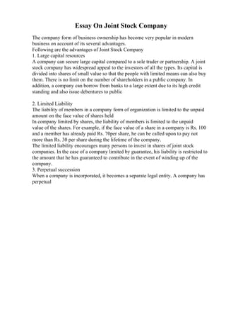 Essay On Joint Stock Company
The company form of business ownership has become very popular in modern
business on account of its several advantages.
Following are the advantages of Joint Stock Company
1. Large capital resources
A company can secure large capital compared to a sole trader or partnership. A joint
stock company has widespread appeal to the investors of all the types. Its capital is
divided into shares of small value so that the people with limited means can also buy
them. There is no limit on the number of shareholders in a public company. In
addition, a company can borrow from banks to a large extent due to its high credit
standing and also issue debentures to public
2. Limited Liability
The liability of members in a company form of organization is limited to the unpaid
amount on the face value of shares held
In company limited by shares, the liability of members is limited to the unpaid
value of the shares. For example, if the face value of a share in a company is Rs. 100
and a member has already paid Rs. 70per share, he can be called upon to pay not
more than Rs. 30 per share during the lifetime of the company.
The limited liability encourages many persons to invest in shares of joint stock
companies. In the case of a company limited by guarantee, his liability is restricted to
the amount that he has guaranteed to contribute in the event of winding up of the
company.
3. Perpetual succession
When a company is incorporated, it becomes a separate legal entity. A company has
perpetual
 