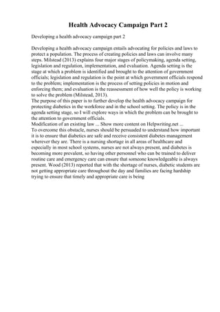 Health Advocacy Campaign Part 2
Developing a health advocacy campaign part 2
Developing a health advocacy campaign entails advocating for policies and laws to
protect a population. The process of creating policies and laws can involve many
steps. Milstead (2013) explains four major stages of policymaking, agenda setting,
legislation and regulation, implementation, and evaluation. Agenda setting is the
stage at which a problem is identified and brought to the attention of government
officials; legislation and regulation is the point at which government officials respond
to the problem; implementation is the process of setting policies in motion and
enforcing them; and evaluation is the reassessment of how well the policy is working
to solve the problem (Milstead, 2013).
The purpose of this paper is to further develop the health advocacy campaign for
protecting diabetics in the workforce and in the school setting. The policy is in the
agenda setting stage, so I will explore ways in which the problem can be brought to
the attention to government officials.
Modification of an existing law ... Show more content on Helpwriting.net ...
To overcome this obstacle, nurses should be persuaded to understand how important
it is to ensure that diabetics are safe and receive consistent diabetes management
wherever they are. There is a nursing shortage in all areas of healthcare and
especially in most school systems, nurses are not always present, and diabetes is
becoming more prevalent, so having other personnel who can be trained to deliver
routine care and emergency care can ensure that someone knowledgeable is always
present. Wood (2013) reported that with the shortage of nurses, diabetic students are
not getting appropriate care throughout the day and families are facing hardship
trying to ensure that timely and appropriate care is being
 