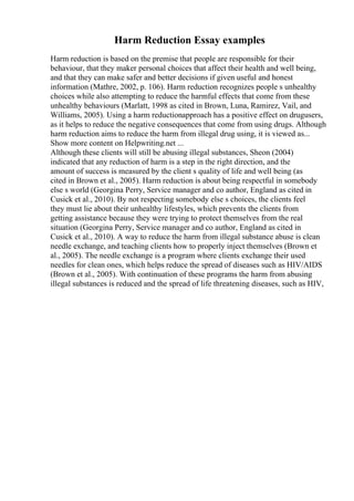 Harm Reduction Essay examples
Harm reduction is based on the premise that people are responsible for their
behaviour, that they maker personal choices that affect their health and well being,
and that they can make safer and better decisions if given useful and honest
information (Mathre, 2002, p. 106). Harm reduction recognizes people s unhealthy
choices while also attempting to reduce the harmful effects that come from these
unhealthy behaviours (Marlatt, 1998 as cited in Brown, Luna, Ramirez, Vail, and
Williams, 2005). Using a harm reductionapproach has a positive effect on drugusers,
as it helps to reduce the negative consequences that come from using drugs. Although
harm reduction aims to reduce the harm from illegal drug using, it is viewed as...
Show more content on Helpwriting.net ...
Although these clients will still be abusing illegal substances, Sheon (2004)
indicated that any reduction of harm is a step in the right direction, and the
amount of success is measured by the client s quality of life and well being (as
cited in Brown et al., 2005). Harm reduction is about being respectful in somebody
else s world (Georgina Perry, Service manager and co author, England as cited in
Cusick et al., 2010). By not respecting somebody else s choices, the clients feel
they must lie about their unhealthy lifestyles, which prevents the clients from
getting assistance because they were trying to protect themselves from the real
situation (Georgina Perry, Service manager and co author, England as cited in
Cusick et al., 2010). A way to reduce the harm from illegal substance abuse is clean
needle exchange, and teaching clients how to properly inject themselves (Brown et
al., 2005). The needle exchange is a program where clients exchange their used
needles for clean ones, which helps reduce the spread of diseases such as HIV/AIDS
(Brown et al., 2005). With continuation of these programs the harm from abusing
illegal substances is reduced and the spread of life threatening diseases, such as HIV,
 