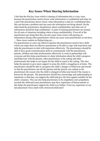 Key Issues When Sharing Information
I feel that the first key issue which is sharing of information this is a key issue
because the practitioners need to know what information is confidential and what isn
t and if the practitioner doesn t know what information is and isn t confidential then
this can become a problem and can cause the information not being shared. On the
other hand the practitioners should know about confidentiality and what sort of
information should be kept confidential. As part of training practitioners are trained
for all sorts of situations including when to keep confidentiality. If not all of the
practitioners get along then this can also cause some issues with passing on
information among other practitioners which can cause some practitioners to not have
... Show more content on Helpwriting.net ...
For practitioners to carry out effective practice the practitioners need to have skills
which can make them an effective practitioner to be able to cope with transitions and
help the practitioners to deal with transitions effectively. The practitioners should be
able to have good communication skills to communicate with the practitioners,
parents, children and other professionals effectively to work in partnership with
everyone and this helps practitioners to share information about the child s progress
and behaviour with the parents, other practitioners in the setting and other
professionals this helps to set targets for the child to reach in the setting. This also
helps the parents to give more support in areas the child is struggling in at home. The
practitioners should be able to recognise the child s changes in behaviour and moods
so that the practitioners can tell the parents and the parents can explain to the
practitioners the reason why the child is changed in behaviour/mood if the reason is
known by the parents. The practitioners should have knowledge and understanding in
transitions so that they can support the child and give the best support suitable for the
child s situation. This can also help practitioners to be empathetic and sympathetic
towards the child and some practitioners may have experience of bereavements so
this helps the practitioners support the child even further. From my experience in my
last placement I have dealt with a bereaved child and I
 