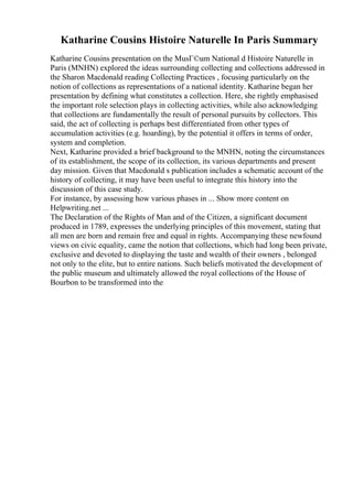 Katharine Cousins Histoire Naturelle In Paris Summary
Katharine Cousins presentation on the MusГ©um National d Histoire Naturelle in
Paris (MNHN) explored the ideas surrounding collecting and collections addressed in
the Sharon Macdonald reading Collecting Practices , focusing particularly on the
notion of collections as representations of a national identity. Katharine began her
presentation by defining what constitutes a collection. Here, she rightly emphasised
the important role selection plays in collecting activities, while also acknowledging
that collections are fundamentally the result of personal pursuits by collectors. This
said, the act of collecting is perhaps best differentiated from other types of
accumulation activities (e.g. hoarding), by the potential it offers in terms of order,
system and completion.
Next, Katharine provided a brief background to the MNHN, noting the circumstances
of its establishment, the scope of its collection, its various departments and present
day mission. Given that Macdonald s publication includes a schematic account of the
history of collecting, it may have been useful to integrate this history into the
discussion of this case study.
For instance, by assessing how various phases in ... Show more content on
Helpwriting.net ...
The Declaration of the Rights of Man and of the Citizen, a significant document
produced in 1789, expresses the underlying principles of this movement, stating that
all men are born and remain free and equal in rights. Accompanying these newfound
views on civic equality, came the notion that collections, which had long been private,
exclusive and devoted to displaying the taste and wealth of their owners , belonged
not only to the elite, but to entire nations. Such beliefs motivated the development of
the public museum and ultimately allowed the royal collections of the House of
Bourbon to be transformed into the
 