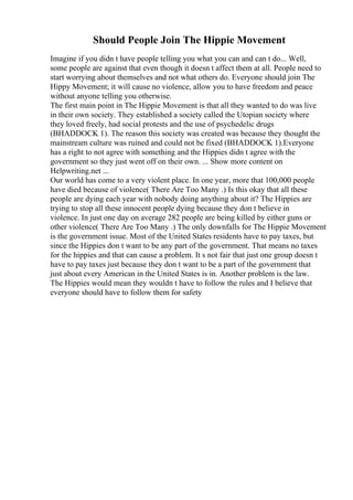 Should People Join The Hippie Movement
Imagine if you didn t have people telling you what you can and can t do... Well,
some people are against that even though it doesn t affect them at all. People need to
start worrying about themselves and not what others do. Everyone should join The
Hippy Movement; it will cause no violence, allow you to have freedom and peace
without anyone telling you otherwise.
The first main point in The Hippie Movement is that all they wanted to do was live
in their own society. They established a society called the Utopian society where
they loved freely, had social protests and the use of psychedelic drugs
(BHADDOCK 1). The reason this society was created was because they thought the
mainstream culture was ruined and could not be fixed (BHADDOCK 1).Everyone
has a right to not agree with something and the Hippies didn t agree with the
government so they just went off on their own. ... Show more content on
Helpwriting.net ...
Our world has come to a very violent place. In one year, more that 100,000 people
have died because of violence( There Are Too Many .) Is this okay that all these
people are dying each year with nobody doing anything about it? The Hippies are
trying to stop all these innocent people dying because they don t believe in
violence. In just one day on average 282 people are being killed by either guns or
other violence( There Are Too Many .) The only downfalls for The Hippie Movement
is the government issue. Most of the United States residents have to pay taxes, but
since the Hippies don t want to be any part of the government. That means no taxes
for the hippies and that can cause a problem. It s not fair that just one group doesn t
have to pay taxes just because they don t want to be a part of the government that
just about every American in the United States is in. Another problem is the law.
The Hippies would mean they wouldn t have to follow the rules and I believe that
everyone should have to follow them for safety
 