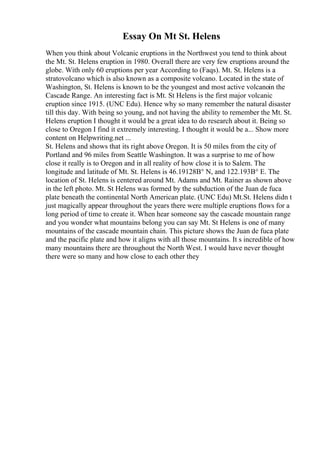 Essay On Mt St. Helens
When you think about Volcanic eruptions in the Northwest you tend to think about
the Mt. St. Helens eruption in 1980. Overall there are very few eruptions around the
globe. With only 60 eruptions per year According to (Faqs). Mt. St. Helens is a
stratovolcano which is also known as a composite volcano. Located in the state of
Washington, St. Helens is known to be the youngest and most active volcanoin the
Cascade Range. An interesting fact is Mt. St Helens is the first major volcanic
eruption since 1915. (UNC Edu). Hence why so many remember the natural disaster
till this day. With being so young, and not having the ability to remember the Mt. St.
Helens eruption I thought it would be a great idea to do research about it. Being so
close to Oregon I find it extremely interesting. I thought it would be a... Show more
content on Helpwriting.net ...
St. Helens and shows that its right above Oregon. It is 50 miles from the city of
Portland and 96 miles from Seattle Washington. It was a surprise to me of how
close it really is to Oregon and in all reality of how close it is to Salem. The
longitude and latitude of Mt. St. Helens is 46.19128В° N, and 122.193В° E. The
location of St. Helens is centered around Mt. Adams and Mt. Rainer as shown above
in the left photo. Mt. St Helens was formed by the subduction of the Juan de fuca
plate beneath the continental North American plate. (UNC Edu) Mt.St. Helens didn t
just magically appear throughout the years there were multiple eruptions flows for a
long period of time to create it. When hear someone say the cascade mountain range
and you wonder what mountains belong you can say Mt. St Helens is one of many
mountains of the cascade mountain chain. This picture shows the Juan de fuca plate
and the pacific plate and how it aligns with all those mountains. It s incredible of how
many mountains there are throughout the North West. I would have never thought
there were so many and how close to each other they
 