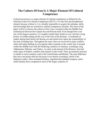 The Culture Of Iran Is A Major Element Of Cultural
Competence
Cultural awareness is a major element of cultural competence as defined by the
National Center for Cultural Competence (NCCC). It is the first and foundational
element because without it, it is virtually impossible to acquire the attitudes, skills,
and knowledge that are essential to cultural competence (Goode). The focus of the
paper will be to discuss the culture of Iran. Iran is located within the Middle East
centered just between the Caspian Sea and Persian Gulf. Even though Iran is not
one of the largest countries, it is roughly smaller than Alaska in size. Iran has a long
history of conflict dating all the way to the time of the Romans. A multitude of
leaders dating back before the Roman era and earlier have taken the responsibility of
the task of leading Iran. Throughout the years, Iran was involved in many conflicts
while still today holding its own against other countries in the world. Iran is located
within the Middle East with the bordering countries of Armenia, Azerbaijan, Iraq,
Afghanistan, Pakistan, and Turkey. As early as the period of the Romans, Iran had
many types of leaders, conflicts and enemies in the world. Their government structure
is similar to most countries such as the United States and Britain. The only difference
they have one person that has the power over almost everything, which is the
Supreme Leader. Their untrained military, imported and outdated weapons, and a
small military force compared to most of the larger countries of
 