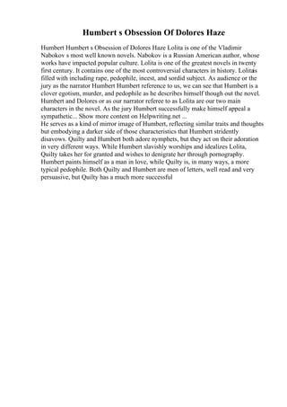 Humbert s Obsession Of Dolores Haze
Humbert Humbert s Obsession of Dolores Haze Lolita is one of the Vladimir
Nabokov s most well known novels. Nabokov is a Russian American author, whose
works have impacted popular culture. Lolita is one of the greatest novels in twenty
first century. It contains one of the most controversial characters in history. Lolitais
filled with including rape, pedophile, incest, and sordid subject. As audience or the
jury as the narrator Humbert Humbert reference to us, we can see that Humbert is a
clover egotism, murder, and pedophile as he describes himself though out the novel.
Humbert and Dolores or as our narrator referee to as Lolita are our two main
characters in the novel. As the jury Humbert successfully make himself appeal a
sympathetic... Show more content on Helpwriting.net ...
He serves as a kind of mirror image of Humbert, reflecting similar traits and thoughts
but embodying a darker side of those characteristics that Humbert stridently
disavows. Quilty and Humbert both adore nymphets, but they act on their adoration
in very different ways. While Humbert slavishly worships and idealizes Lolita,
Quilty takes her for granted and wishes to denigrate her through pornography.
Humbert paints himself as a man in love, while Quilty is, in many ways, a more
typical pedophile. Both Quilty and Humbert are men of letters, well read and very
persuasive, but Quilty has a much more successful
 