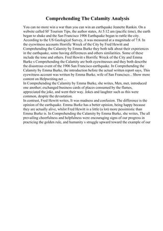 Comprehending The Calamity Analysis
You can no more win a war than you can win an earthquake Jeanette Rankin. On a
website called SF Tourism Tips, the author states, At 5:12 am (pacific time), the earth
began to shake and the San Francisco 1906 Earthquake began to rattle the city.
According to the US Geological Survey, it was measured at a magnitude of 7.8. In
the eyewitness accounts Horrific Wreck of the City by Fred Hewitt and
Comprehending the Calamity by Emma Burke they both talk about their experiences
in the earthquake, some having differences and others similarities. Some of these
include the tone and others. Fred Hewitt s Horrific Wreck of the City and Emma
Burke s Comprehending the Calamity are both eyewitnesses and they both describe
the disastrous event of the 1906 San Francisco earthquake. In Comprehending the
Calamity by Emma Burke, the introduction before the actual written report says, This
eyewitness account was written by Emma Burke, wife of San Francisco... Show more
content on Helpwriting.net ...
In Comprehending the Calamity by Emma Burke, she writes, Men, met, introduced
one another; exchanged business cards of places consumed by the flames,
appreciated the joke, and went their way. Jokes and laughter such as this were
common, despite the devastation.
In contrast, Fred Hewitt writes, It was madness and confusion. The difference is the
opinion of the earthquake. Emma Burke has a better opinion, being happy because
they are actually alive, whilst Fred Hewitt is a little (a lot) more pessimistic than
Emma Burke is. In Comprehending the Calamity by Emma Burke, she writes, The all
prevailing cheerfulness and helpfulness were encouraging signs of our progress in
practicing the golden rule, and humanity s struggle upward toward the example of our
 