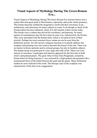 Visual Aspects of Mythology During The Greco-Roman
Era...
Visual Aspects of Mythology During The Greco Roman Era Ancient Greece was a
culture that took great pride in flawlessness, superiority and on the whole greatness.
The Greeks basically molded the imaginative world with their cleverness in art,
architecture, and astronomy for many cultures to come. Even though so much of the
Greeksculture has been shattered, much of it still remains within society today.
The Greeks were a culture that strived for excellence, and harmony. So many
aspects of contemporary day life have been in some way, influenced by the Greeks.
They were fascinated with the human form, which is revealed in most of their
artwork. Perhaps the most common Greco roman era can be seen from the
Hellenistic period. Art still served a religious function or to glorify athletes, but
sculpture and painting were also used to decorate the homes of the rich. There was
an interest in heroic portraits and in colossal groups, but also in humbler subjects.
The human being was portrayed in every stage and walk of life. There was even
interest in caricature. Landscapes and interiors appeared for the first time in both
relief s and painted panels. The great Altar of Zeus from Pergamum, created by
Greek artists for King Eumenes 2, was enclosed by a high podium documented with a
monumental frieze of the battle between the gods and the giants. Many Hellenistic
tendencies were realized in this work. The baroque style of the sculpture was
characteristic of the time in its exaggeration
 