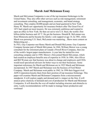 Marsh And Mclennan Essay
Marsh and McLennan Companies is one of the top insurance brokerages in the
United States. They also offer other services such as risk management, retirement
and investment consulting, and management, economic, and brand strategy
consulting. They employ 60,000 people and are head quartered in New York.
Henry W. Marsh saw opportunity for insurance brokers after The Great Fire of
1871 had wiped out most insurers. He was extremely ambitious and wanted to
open an office in New York. He then set out to win U.S. Steel, the world s first
billion dollar business and AT T. He got the business. Donald R. McLennan was
from Minnesota and he became his family s sole support at age 14. In 1901, while
Marsh was pursuing U.S. Steel, McLennan was mastering... Show more content on
Helpwriting.net ...
In 1921, Guy Carpenter met Henry Marsh and Donald McLennan. Guy Carpenter
Company became part of Marsh McLennan. In 1944, William Mercer was a young
consultant for the retirement plans at Canada s Powell River Company, then one
of the world s largest paper manufacturers. A year later he started his own
consulting company and in 1949, Mercer s firm joined Marsh McLennan, which
had created an employee benefits area of expertise in 1938. In 1984, Alex Oliver
and Bill Wyman saw that business was about to change and employers and CEOs
would need specialized advisors for better ways to run their businesses. Some
important milestones for Marsh and Mclennan are in 1923 Marsh and Mclennan
incorporated. In 1947 Marsh and Mclennan won the business of Ford Motor
Company. Marsh and Mclennan went public in 1962. In 1996 their biggest rival
AON Corporation knocks them from their position of top insurance brokerage. This
paper will examine Marsh and Mclennan Companies from a microeconomic
standpoint. It will explore supply and demand and it s impact on the firm. It will
analyze price elasticity of demand and cost of production for Marsh and Mclennan
Companies. It will describe the over all market including structure and obstacles to
entry. Lastly recommendations will be made to manage future production and
continued
 