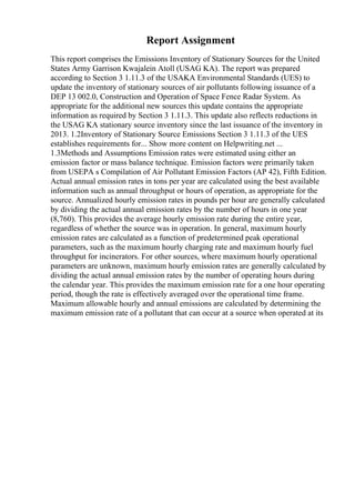 Report Assignment
This report comprises the Emissions Inventory of Stationary Sources for the United
States Army Garrison Kwajalein Atoll (USAG KA). The report was prepared
according to Section 3 1.11.3 of the USAKA Environmental Standards (UES) to
update the inventory of stationary sources of air pollutants following issuance of a
DEP 13 002.0, Construction and Operation of Space Fence Radar System. As
appropriate for the additional new sources this update contains the appropriate
information as required by Section 3 1.11.3. This update also reflects reductions in
the USAG KA stationary source inventory since the last issuance of the inventory in
2013. 1.2Inventory of Stationary Source Emissions Section 3 1.11.3 of the UES
establishes requirements for... Show more content on Helpwriting.net ...
1.3Methods and Assumptions Emission rates were estimated using either an
emission factor or mass balance technique. Emission factors were primarily taken
from USEPA s Compilation of Air Pollutant Emission Factors (AP 42), Fifth Edition.
Actual annual emission rates in tons per year are calculated using the best available
information such as annual throughput or hours of operation, as appropriate for the
source. Annualized hourly emission rates in pounds per hour are generally calculated
by dividing the actual annual emission rates by the number of hours in one year
(8,760). This provides the average hourly emission rate during the entire year,
regardless of whether the source was in operation. In general, maximum hourly
emission rates are calculated as a function of predetermined peak operational
parameters, such as the maximum hourly charging rate and maximum hourly fuel
throughput for incinerators. For other sources, where maximum hourly operational
parameters are unknown, maximum hourly emission rates are generally calculated by
dividing the actual annual emission rates by the number of operating hours during
the calendar year. This provides the maximum emission rate for a one hour operating
period, though the rate is effectively averaged over the operational time frame.
Maximum allowable hourly and annual emissions are calculated by determining the
maximum emission rate of a pollutant that can occur at a source when operated at its
 