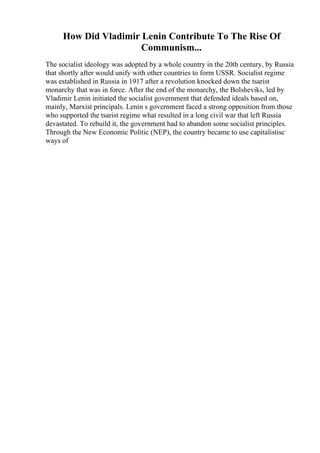 How Did Vladimir Lenin Contribute To The Rise Of
Communism...
The socialist ideology was adopted by a whole country in the 20th century, by Russia
that shortly after would unify with other countries to form USSR. Socialist regime
was established in Russia in 1917 after a revolution knocked down the tsarist
monarchy that was in force. After the end of the monarchy, the Bolsheviks, led by
Vladimir Lenin initiated the socialist government that defended ideals based on,
mainly, Marxist principals. Lenin s government faced a strong opposition from those
who supported the tsarist regime what resulted in a long civil war that left Russia
devastated. To rebuild it, the government had to abandon some socialist principles.
Through the New Economic Politic (NEP), the country became to use capitalistisc
ways of
 