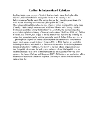 Realism In International Relations
Realism is not a new concept. Classical Realism has its roots firmly placed in
ancient Greece at the time of Thucydides where in the History of the
Poloponneasean War he wrote The strong do what they have the power to do, the
weak accept what they have to accept (Thucydides 1972: 402).
Thucydides is thought to explain the role of power within politics at this early stage
(Donelly, 2000) through to the time of Machiavelli in the 16th Century. Stanley
Hoffman is quoted as saying that the theory is ...probably the most distinguished
school of thought in the history of international relations (Hoffman, 1988 p.6). Whilst
Realism, as a concept, has helped to define International Relations by fostering the
notion that power is the only political gain to be wanted, Robert Gilpin sees it as a
... philosophical disposition and set of assumptions about the world rather than as
in any strict sense a scientific theory (Gilpin, 1984 p. 290). Realists are unified in
believing that Power and survival is fundamentally the most desired thing between
the universal actors: The States. The theory is built on a basis of pessimism and
that that politics is a tussle for both power and survival and labels politics on an
international scale as a series of recurrent conflicts among states with very little
prospect for change (Jackson and Sorensen, 2007). Whilst there are similarities which
bind the different veins of realism together, this essay will look at those different
veins within the
 