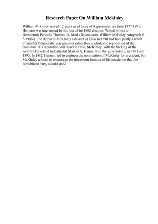 Research Paper On William Mckinley
William Mckinley served 12 years as a House of Representatives from 1877 1891.
His term was interrupted by his lost of the 1882 election. Which he lost to
Democratic Periodic Thomas .B. Reed. (Discus.com, William Mckinley paragraph 5
Subtitle). The defeat in McKinley s district of Ohio in 1890 had been partly a result
of another Democratic gerrymander rather than a wholesale repudiation of the
candidate. His reputation still intact in Ohio, McKinley, with the backing of the
wealthy Cleveland industrialist Marcus A. Hanna, won the governorship in 1891 and
1893. In 1892, Hanna tried to engineer the nomination of McKinley for president, but
McKinley refused to encourage the movement because of his conviction that the
Republican Party should stand
 