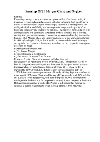 Earnings Of JP Morgan Chase And Sagicor
Earnings
Evaluating earnings is very important as it gives an idea of the bank s ability to
maximize revenue and control expenses, and allows a bank to fund growth, cover
losses, maintain adequate capital levels and pay dividends. It also represents the
quality of a bank s profitability and its competence to upkeep the quality of the
banks and the quality and source of its earnings. The quality of earnings refers to if
earnings can and will continue to support the needs of the banks and if they are
coming from core earning sources or non recurring events and are they sustainable.
Earnings of JP Morgan Chase and Sagicor is done over a four year period, starting
in 2011 and ending in 2014, as this is needed to understand the trend of changes
amongst the two companies. Ratios used to analyse the two companies earnings are:
пѓјReturn on Assets
пѓјManagement Expense Ratio
пѓјNet Interest Margin
пѓјInterest Income to Total Income
пѓјNon Interest Income to Total Income
Return on Assets ... Show more content on Helpwriting.net ...
It is calculated as Net Income divided by Total Assets. The Return on Assets for
both JP Morgan Chase and Sagicor oscillated over the four year period; however
the largest change was for Sagicor between 2012 and 2013, where the ROA
increased to 1.50% from 1.29%. It then slightly increased again in 2014 to
1.62%.This meant that management was efficiently utilizing Sagicor s asset base to
make a profit. JP Morgan Chase s and Sagicor s ROAs ranged from 0.74% to 0.9%
and 1.29% to 1.62% respectively, with both their peaks in 2012. The higher the
earnings ratio, the better it is for the potential earnings for the company in the future.
Both companies maintain a positive ROA ratio, which means they both have a
sustainable quality of earnings to which they are generated from recurring
 