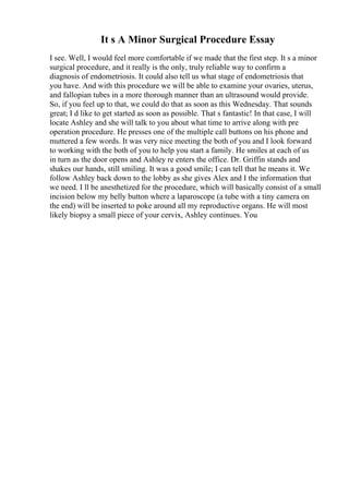It s A Minor Surgical Procedure Essay
I see. Well, I would feel more comfortable if we made that the first step. It s a minor
surgical procedure, and it really is the only, truly reliable way to confirm a
diagnosis of endometriosis. It could also tell us what stage of endometriosis that
you have. And with this procedure we will be able to examine your ovaries, uterus,
and fallopian tubes in a more thorough manner than an ultrasound would provide.
So, if you feel up to that, we could do that as soon as this Wednesday. That sounds
great; I d like to get started as soon as possible. That s fantastic! In that case, I will
locate Ashley and she will talk to you about what time to arrive along with pre
operation procedure. He presses one of the multiple call buttons on his phone and
muttered a few words. It was very nice meeting the both of you and I look forward
to working with the both of you to help you start a family. He smiles at each of us
in turn as the door opens and Ashley re enters the office. Dr. Griffin stands and
shakes our hands, still smiling. It was a good smile; I can tell that he means it. We
follow Ashley back down to the lobby as she gives Alex and I the information that
we need. I ll be anesthetized for the procedure, which will basically consist of a small
incision below my belly button where a laparoscope (a tube with a tiny camera on
the end) will be inserted to poke around all my reproductive organs. He will most
likely biopsy a small piece of your cervix, Ashley continues. You
 