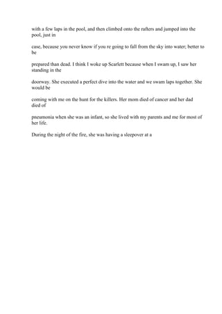 with a few laps in the pool, and then climbed onto the rafters and jumped into the
pool, just in
case, because you never know if you re going to fall from the sky into water; better to
be
prepared than dead. I think I woke up Scarlett because when I swam up, I saw her
standing in the
doorway. She executed a perfect dive into the water and we swam laps together. She
would be
coming with me on the hunt for the killers. Her mom died of cancer and her dad
died of
pneumonia when she was an infant, so she lived with my parents and me for most of
her life.
During the night of the fire, she was having a sleepover at a
 
