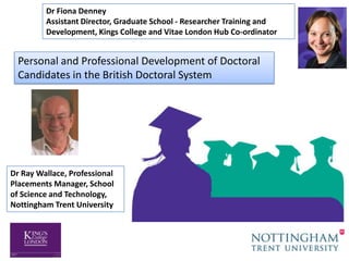 Dr Fiona Denney
         Assistant Director, Graduate School - Researcher Training and
         Development, Kings College and Vitae London Hub Co-ordinator


  Personal and Professional Development of Doctoral
  Candidates in the British Doctoral System




Dr Ray Wallace, Professional
Placements Manager, School
of Science and Technology,
Nottingham Trent University
 
