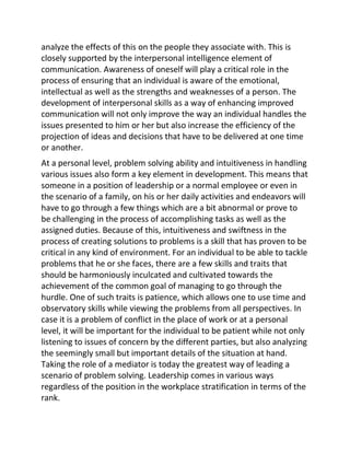 analyze the effects of this on the people they associate with. This is
closely supported by the interpersonal intelligence element of
communication. Awareness of oneself will play a critical role in the
process of ensuring that an individual is aware of the emotional,
intellectual as well as the strengths and weaknesses of a person. The
development of interpersonal skills as a way of enhancing improved
communication will not only improve the way an individual handles the
issues presented to him or her but also increase the efficiency of the
projection of ideas and decisions that have to be delivered at one time
or another.
At a personal level, problem solving ability and intuitiveness in handling
various issues also form a key element in development. This means that
someone in a position of leadership or a normal employee or even in
the scenario of a family, on his or her daily activities and endeavors will
have to go through a few things which are a bit abnormal or prove to
be challenging in the process of accomplishing tasks as well as the
assigned duties. Because of this, intuitiveness and swiftness in the
process of creating solutions to problems is a skill that has proven to be
critical in any kind of environment. For an individual to be able to tackle
problems that he or she faces, there are a few skills and traits that
should be harmoniously inculcated and cultivated towards the
achievement of the common goal of managing to go through the
hurdle. One of such traits is patience, which allows one to use time and
observatory skills while viewing the problems from all perspectives. In
case it is a problem of conflict in the place of work or at a personal
level, it will be important for the individual to be patient while not only
listening to issues of concern by the different parties, but also analyzing
the seemingly small but important details of the situation at hand.
Taking the role of a mediator is today the greatest way of leading a
scenario of problem solving. Leadership comes in various ways
regardless of the position in the workplace stratification in terms of the
rank.
 